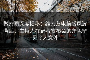 微密圈深度揭秘：维密友电脑版风波背后，主持人在记者发布会的角色罕见令人意外