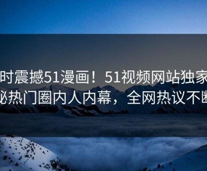 实时震撼51漫画！51视频网站独家揭秘热门圈内人内幕，全网热议不断