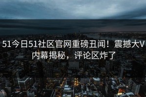 51今日51社区官网重磅丑闻！震撼大V内幕揭秘，评论区炸了