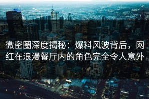 微密圈深度揭秘：爆料风波背后，网红在浪漫餐厅内的角色完全令人意外