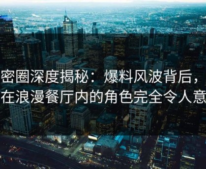 微密圈深度揭秘：爆料风波背后，网红在浪漫餐厅内的角色完全令人意外