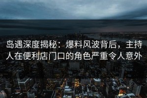 岛遇深度揭秘：爆料风波背后，主持人在便利店门口的角色严重令人意外