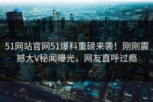 51网站官网51爆料重磅来袭！刚刚震撼大V秘闻曝光，网友直呼过瘾