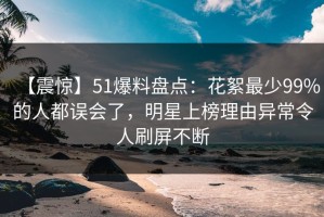 【震惊】51爆料盘点：花絮最少99%的人都误会了，明星上榜理由异常令人刷屏不断