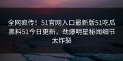 全网疯传！51官网入口最新版51吃瓜黑料51今日更新，劲爆明星秘闻细节太炸裂
