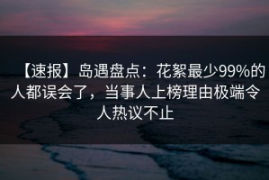 【速报】岛遇盘点：花絮最少99%的人都误会了，当事人上榜理由极端令人热议不止