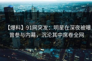【爆料】91网突发：明星在深夜被曝曾参与内幕，沉沦其中席卷全网