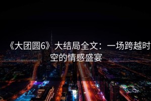 《大团圆6》大结局全文：一场跨越时空的情感盛宴