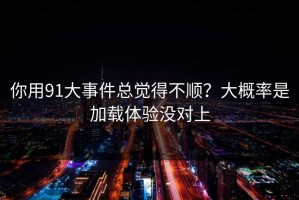 你用91大事件总觉得不顺？大概率是加载体验没对上