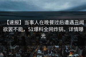 【速报】当事人在晚餐过后遭遇丑闻 欲罢不能，51爆料全网炸锅，详情曝光