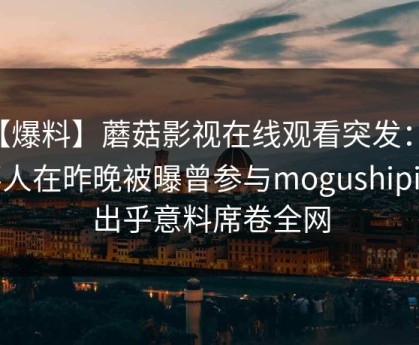 【爆料】蘑菇影视在线观看突发：当事人在昨晚被曝曾参与mogushipin，出乎意料席卷全网