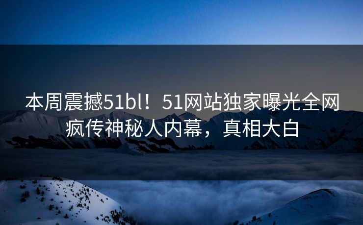 本周震撼51bl！51网站独家曝光全网疯传神秘人内幕，真相大白
