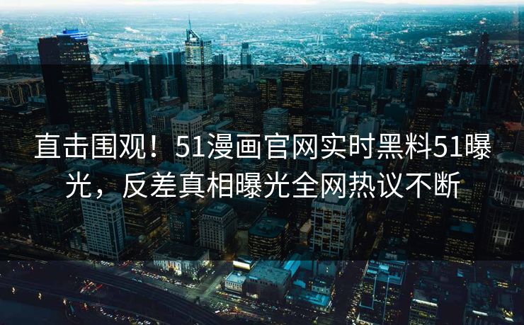 直击围观！51漫画官网实时黑料51曝光，反差真相曝光全网热议不断
