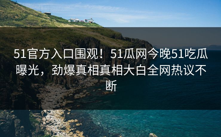 51官方入口围观！51瓜网今晚51吃瓜曝光，劲爆真相真相大白全网热议不断