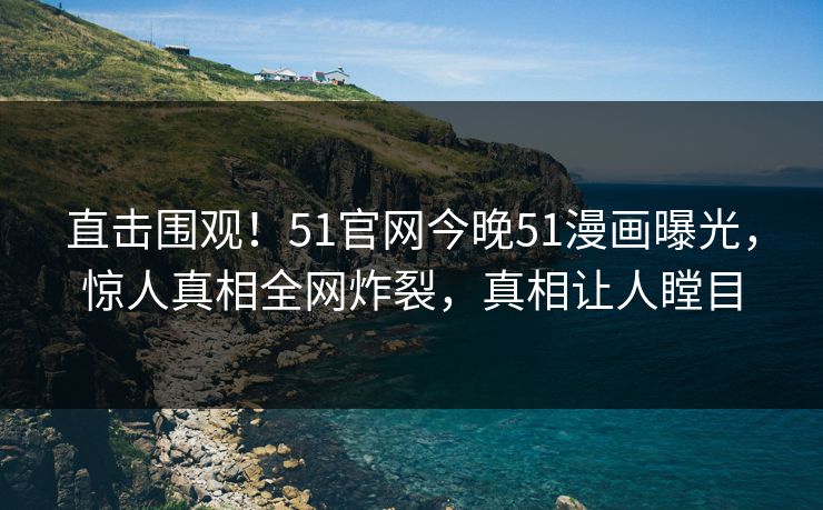直击围观！51官网今晚51漫画曝光，惊人真相全网炸裂，真相让人瞠目
