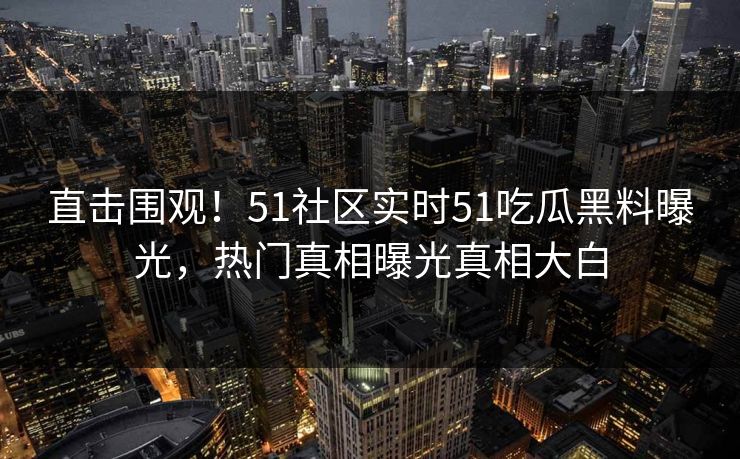 直击围观！51社区实时51吃瓜黑料曝光，热门真相曝光真相大白