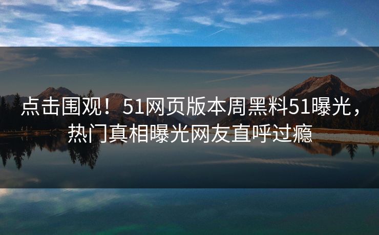 点击围观！51网页版本周黑料51曝光，热门真相曝光网友直呼过瘾