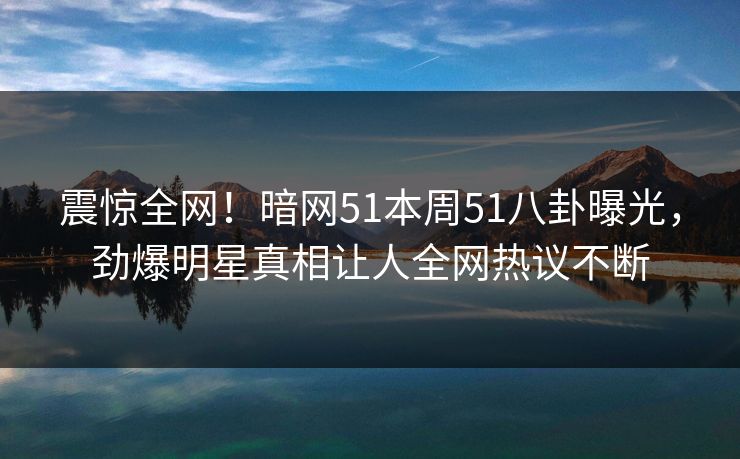 震惊全网！暗网51本周51八卦曝光，劲爆明星真相让人全网热议不断