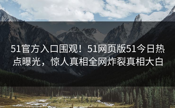 51官方入口围观！51网页版51今日热点曝光，惊人真相全网炸裂真相大白
