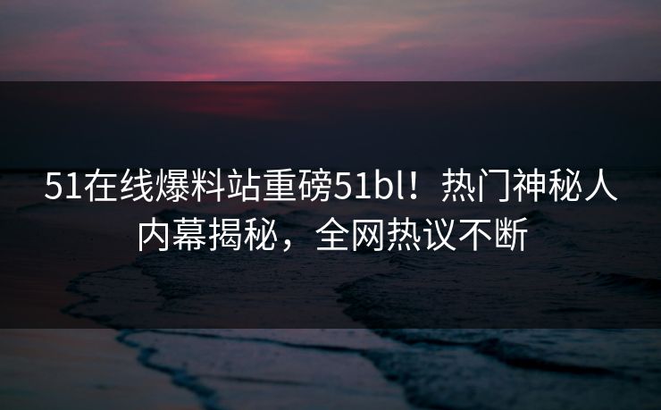 51在线爆料站重磅51bl！热门神秘人内幕揭秘，全网热议不断