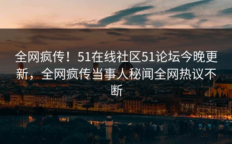 全网疯传！51在线社区51论坛今晚更新，全网疯传当事人秘闻全网热议不断