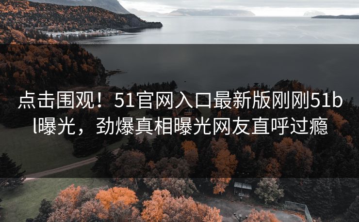 点击围观！51官网入口最新版刚刚51bl曝光，劲爆真相曝光网友直呼过瘾
