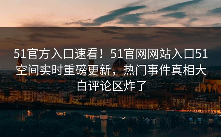 51官方入口速看！51官网网站入口51空间实时重磅更新，热门事件真相大白评论区炸了