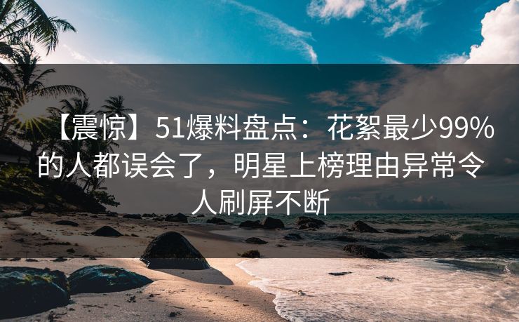 【震惊】51爆料盘点：花絮最少99%的人都误会了，明星上榜理由异常令人刷屏不断