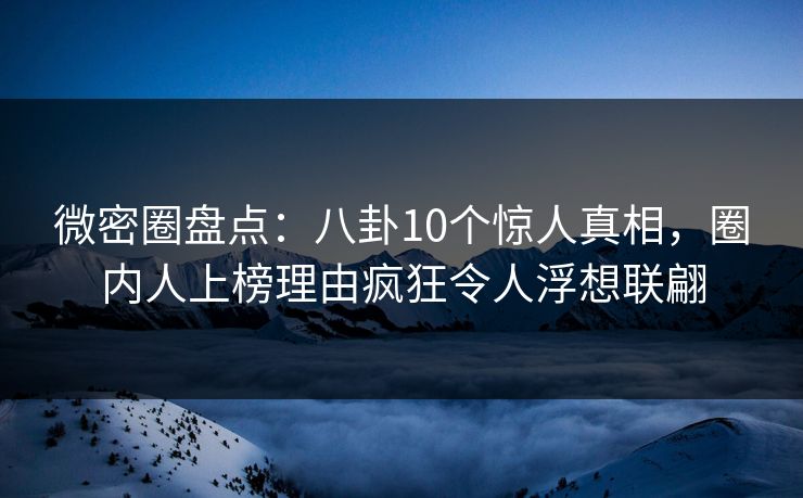 微密圈盘点：八卦10个惊人真相，圈内人上榜理由疯狂令人浮想联翩