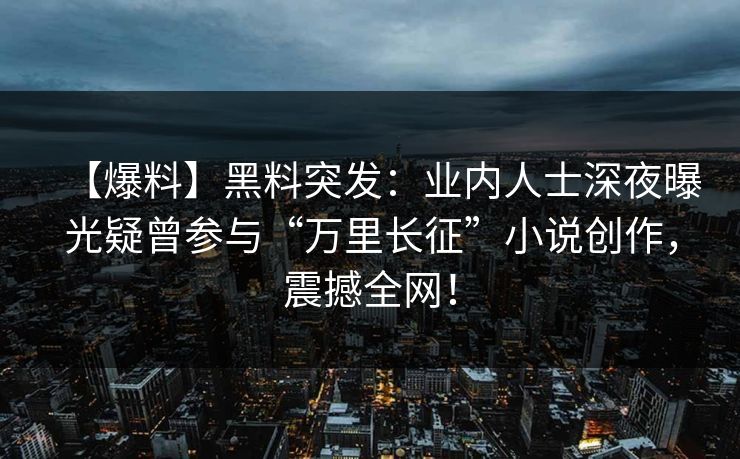 【爆料】黑料突发：业内人士深夜曝光疑曾参与“万里长征”小说创作，震撼全网！