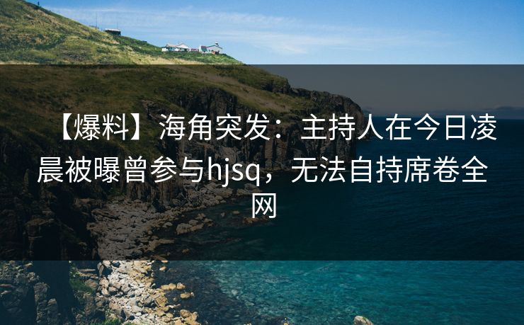 【爆料】海角突发：主持人在今日凌晨被曝曾参与hjsq，无法自持席卷全网