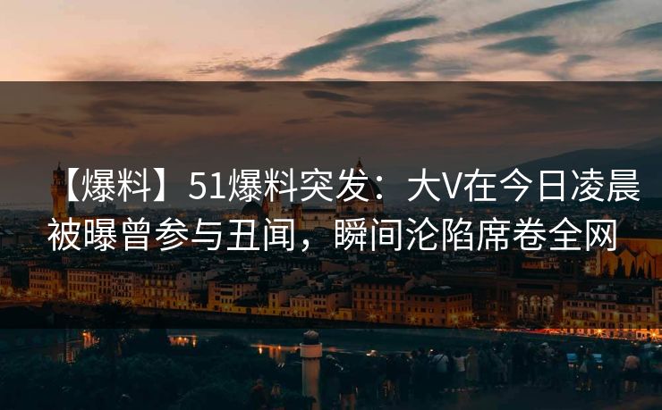 【爆料】51爆料突发：大V在今日凌晨被曝曾参与丑闻，瞬间沦陷席卷全网