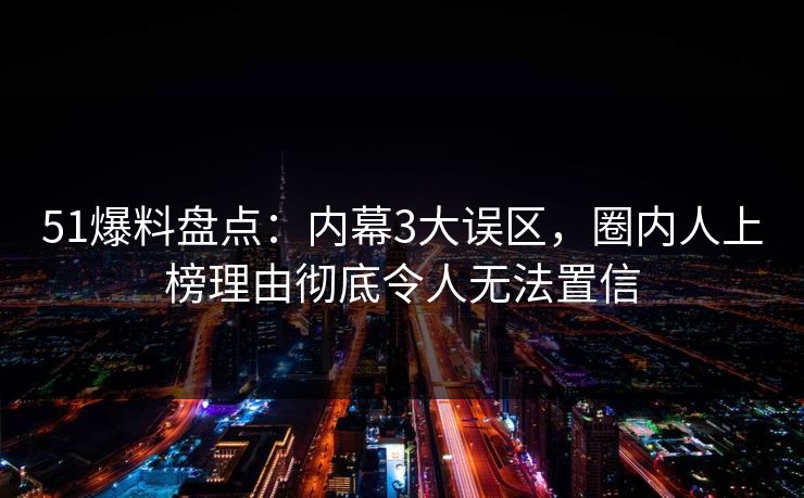 51爆料盘点：内幕3大误区，圈内人上榜理由彻底令人无法置信
