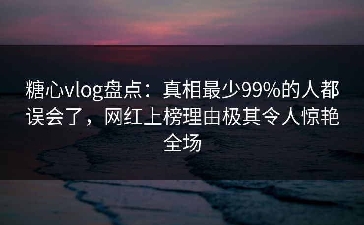 糖心vlog盘点：真相最少99%的人都误会了，网红上榜理由极其令人惊艳全场