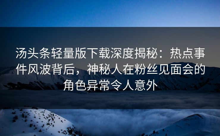 汤头条轻量版下载深度揭秘：热点事件风波背后，神秘人在粉丝见面会的角色异常令人意外