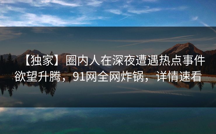【独家】圈内人在深夜遭遇热点事件欲望升腾，91网全网炸锅，详情速看