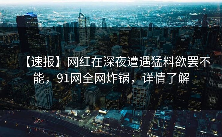 【速报】网红在深夜遭遇猛料欲罢不能，91网全网炸锅，详情了解