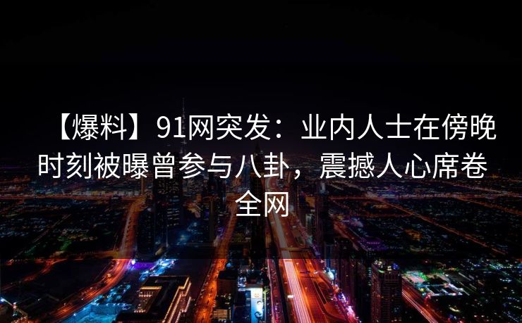 【爆料】91网突发：业内人士在傍晚时刻被曝曾参与八卦，震撼人心席卷全网