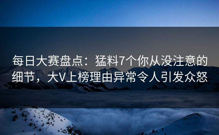 每日大赛盘点：猛料7个你从没注意的细节，大V上榜理由异常令人引发众怒