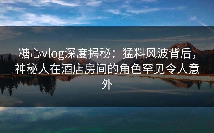 糖心vlog深度揭秘：猛料风波背后，神秘人在酒店房间的角色罕见令人意外