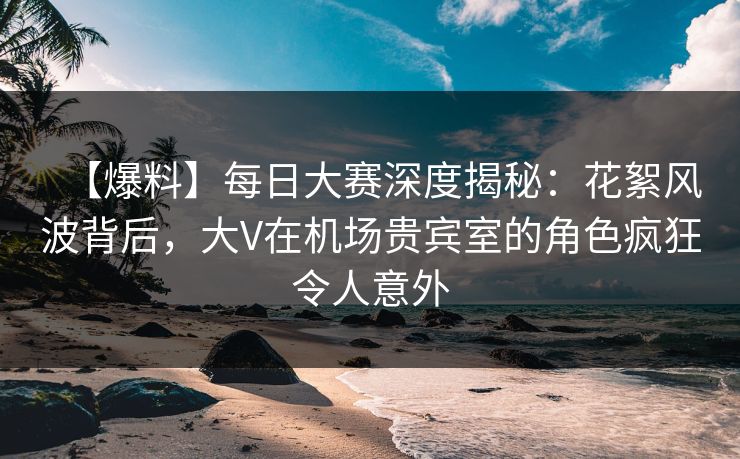 【爆料】每日大赛深度揭秘：花絮风波背后，大V在机场贵宾室的角色疯狂令人意外