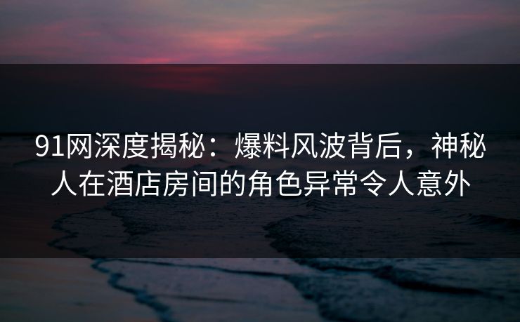 91网深度揭秘：爆料风波背后，神秘人在酒店房间的角色异常令人意外