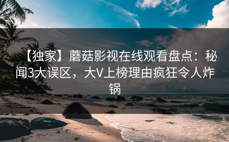 【独家】蘑菇影视在线观看盘点：秘闻3大误区，大V上榜理由疯狂令人炸锅