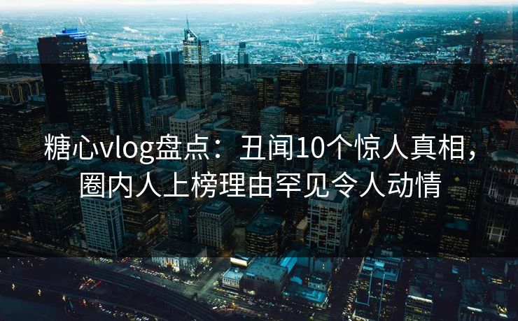 糖心vlog盘点：丑闻10个惊人真相，圈内人上榜理由罕见令人动情