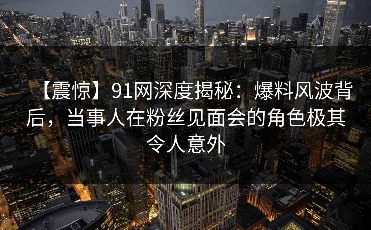 【震惊】91网深度揭秘：爆料风波背后，当事人在粉丝见面会的角色极其令人意外