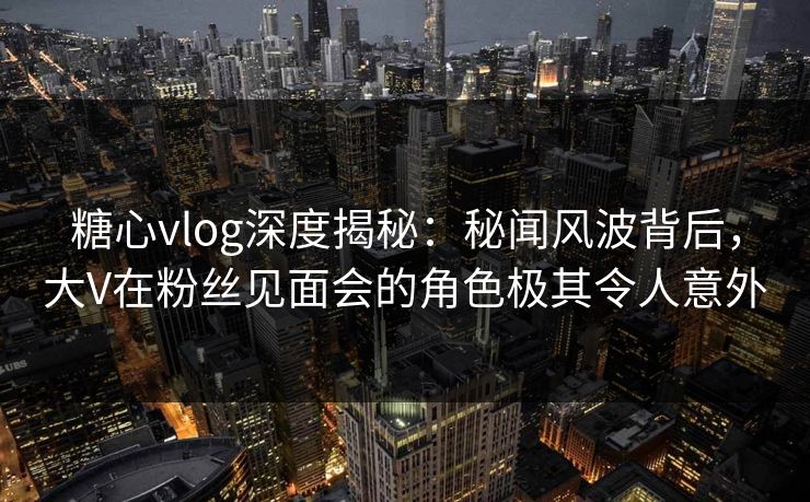 糖心vlog深度揭秘：秘闻风波背后，大V在粉丝见面会的角色极其令人意外