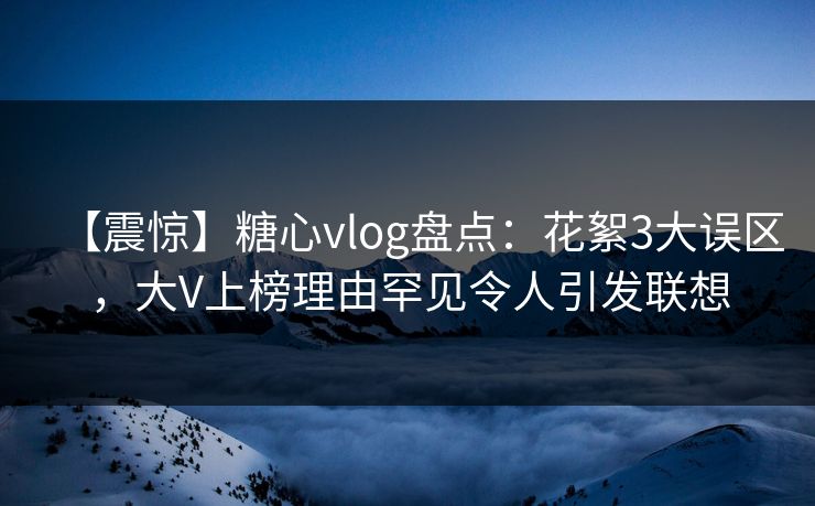 【震惊】糖心vlog盘点：花絮3大误区，大V上榜理由罕见令人引发联想