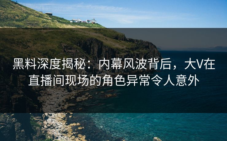 黑料深度揭秘：内幕风波背后，大V在直播间现场的角色异常令人意外