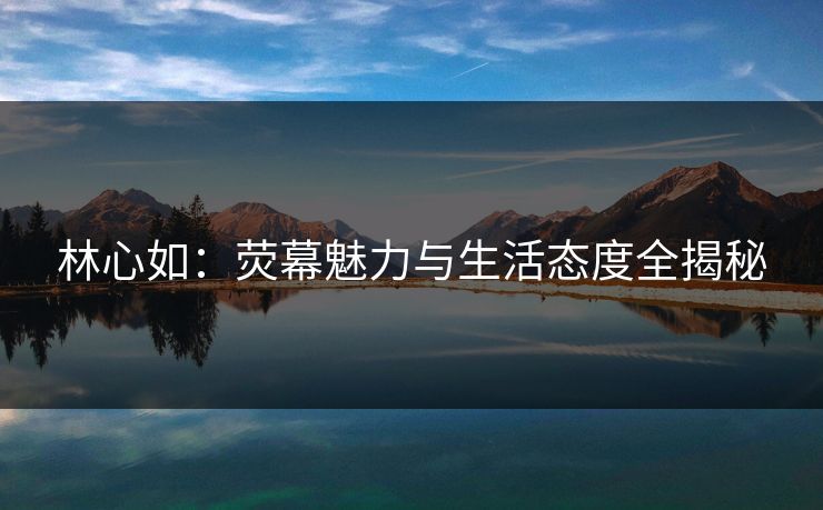林心如：荧幕魅力与生活态度全揭秘
