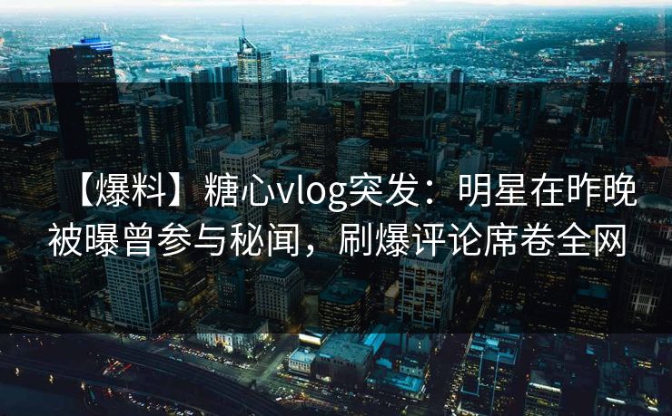 【爆料】糖心vlog突发：明星在昨晚被曝曾参与秘闻，刷爆评论席卷全网